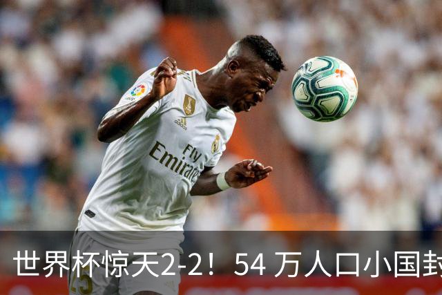 世界杯惊天2-2！54 万人口小国封神，逼平两大冠军戳中国足遗憾